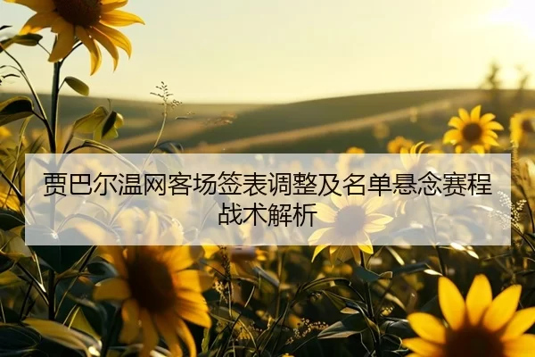 贾巴尔温网客场签表调整及名单悬念赛程战术解析